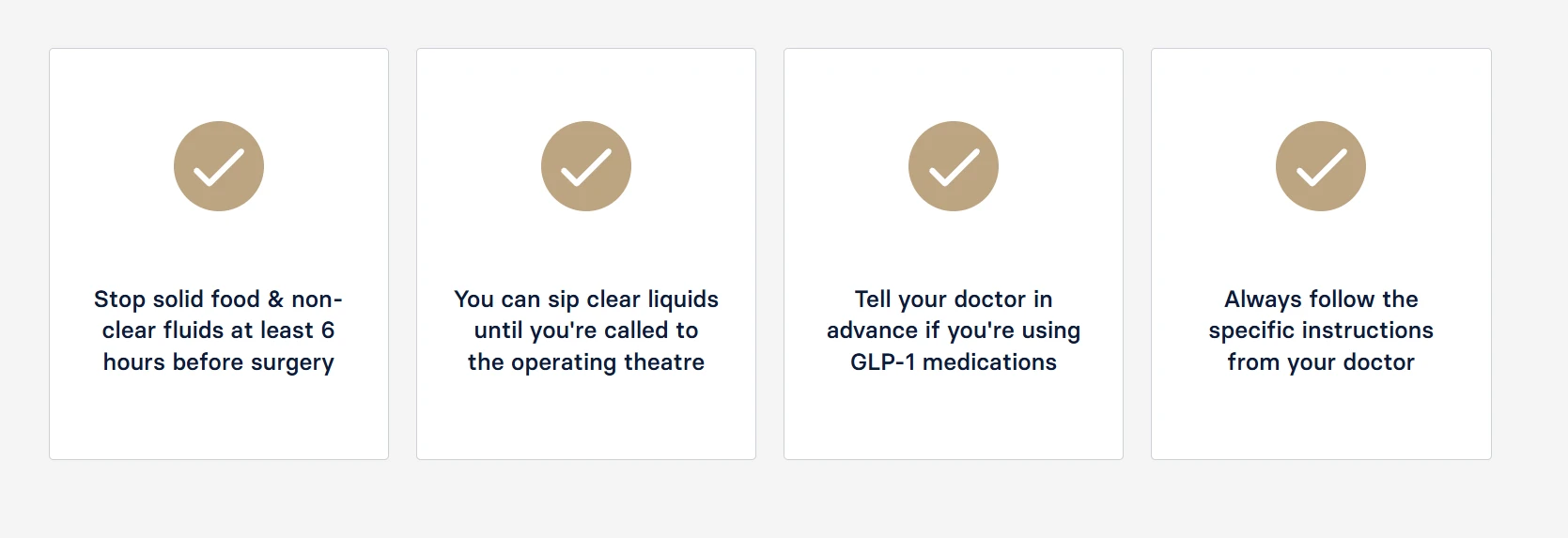 •	Stop solid food & non-clear fluids at least 6 hours before surgery. •	You can sip clear liquids until you're called to the operating theatre. •	Tell your doctor in advance if you're using GLP-1 medications. •	Always follow the specific instructions from your doctor.